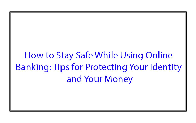 How to Stay Safe While Using Online Banking: Tips for Protecting Your Identity and Your Money